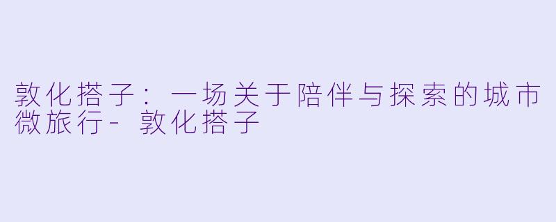 敦化搭子：一场关于陪伴与探索的城市微旅行-敦化搭子