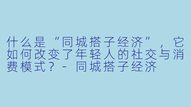 什么是“同城搭子经济”,它如何改变了年轻人的社交与消费模式?-同城搭子经济