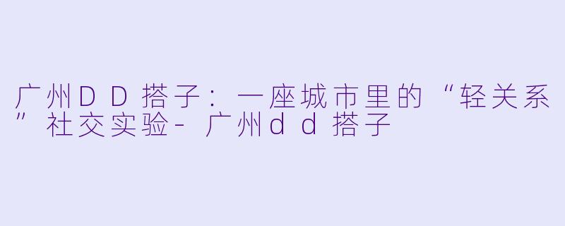 广州DD搭子：一座城市里的“轻关系”社交实验-广州dd搭子