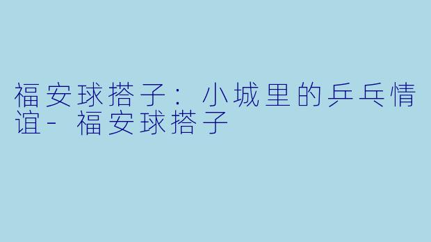 福安球搭子：小城里的乒乓情谊-福安球搭子
