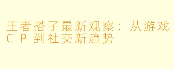 王者搭子最新观察：从游戏CP到社交新趋势