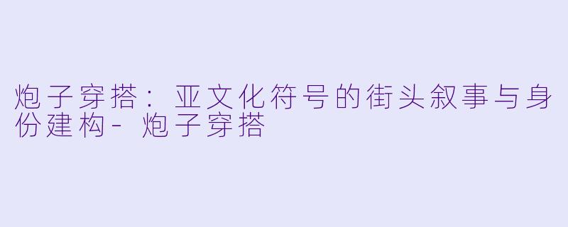 炮子穿搭：亚文化符号的街头叙事与身份建构-炮子穿搭