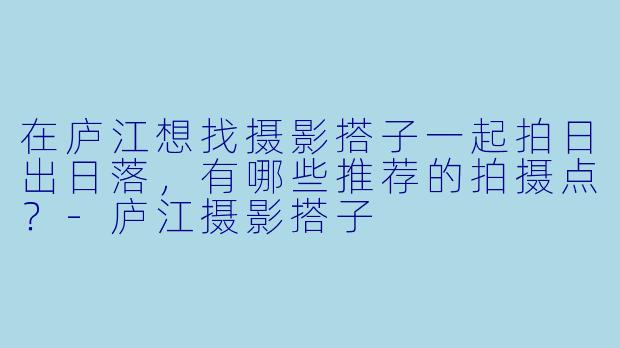 在庐江想找摄影搭子一起拍日出日落，有哪些推荐的拍摄点？-庐江摄影搭子