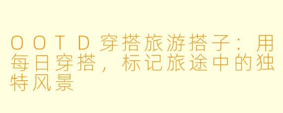 OOTD穿搭旅游搭子:用每日穿搭,标记旅途中的独特风景