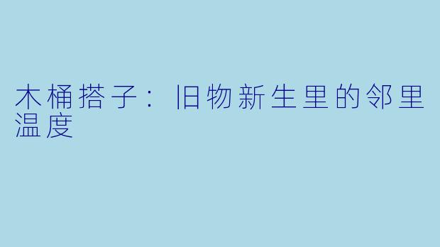 木桶搭子：旧物新生里的邻里温度