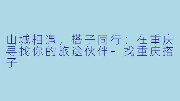 山城相遇,搭子同行:在重庆寻找你的旅途伙伴-找重庆搭子