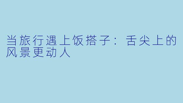 当旅行遇上饭搭子：舌尖上的风景更动人