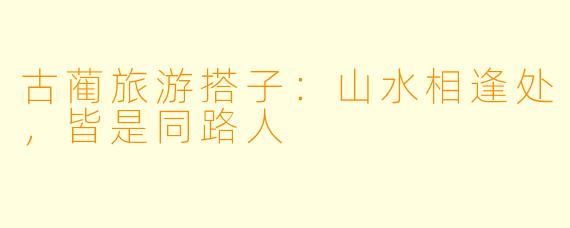 古蔺旅游搭子：山水相逢处，皆是同路人