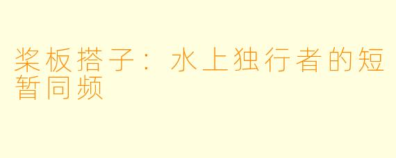 桨板搭子：水上独行者的短暂同频