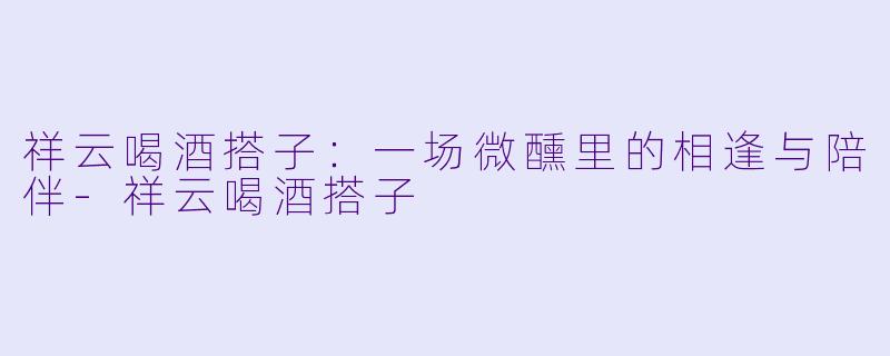 祥云喝酒搭子：一场微醺里的相逢与陪伴-祥云喝酒搭子
