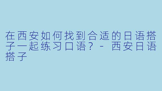 在西安如何找到合适的日语搭子一起练习口语？-西安日语搭子