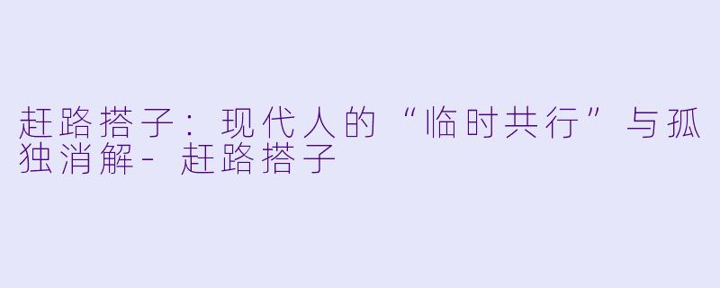 赶路搭子：现代人的“临时共行”与孤独消解-赶路搭子