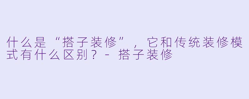 什么是“搭子装修”，它和传统装修模式有什么区别？-搭子装修
