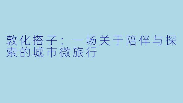 敦化搭子：一场关于陪伴与探索的城市微旅行