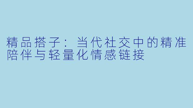 精品搭子：当代社交中的精准陪伴与轻量化情感链接