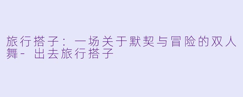 旅行搭子:一场关于默契与冒险的双人舞-出去旅行搭子