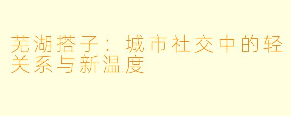 芜湖搭子：城市社交中的轻关系与新温度