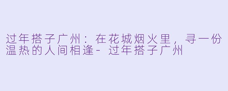 过年搭子广州：在花城烟火里，寻一份温热的人间相逢-过年搭子广州
