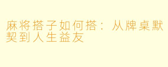 麻将搭子如何搭：从牌桌默契到人生益友