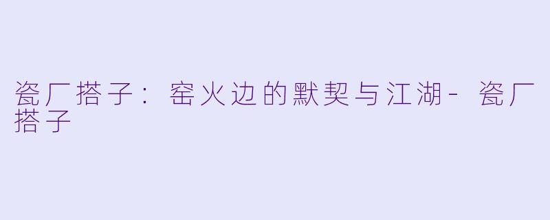 瓷厂搭子：窑火边的默契与江湖-瓷厂搭子