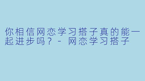 你相信网恋学习搭子真的能一起进步吗？-网恋学习搭子