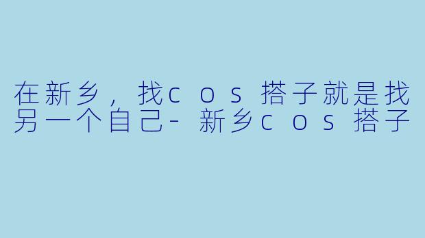 在新乡，找cos搭子就是找另一个自己-新乡cos搭子