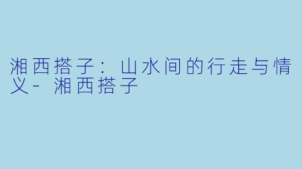 湘西搭子：山水间的行走与情义-湘西搭子