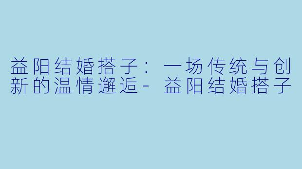 益阳结婚搭子：一场传统与创新的温情邂逅-益阳结婚搭子