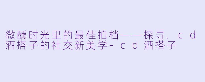 微醺时光里的最佳拍档——探寻.cd酒搭子的社交新美学-cd酒搭子
