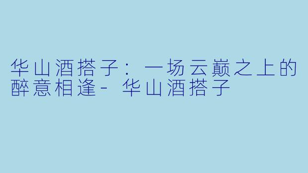 华山酒搭子：一场云巅之上的醉意相逢-华山酒搭子