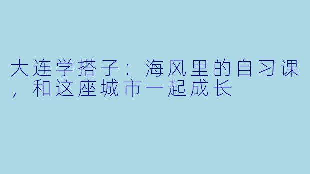 大连学搭子：海风里的自习课，和这座城市一起成长