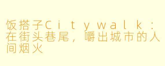饭搭子Citywalk：在街头巷尾，嚼出城市的人间烟火