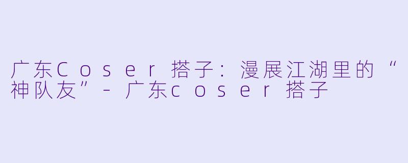 广东Coser搭子：漫展江湖里的“神队友”