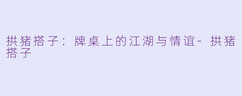 拱猪搭子:牌桌上的江湖与情谊-拱猪搭子