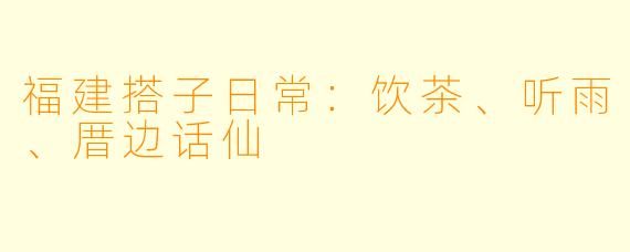 福建搭子日常：饮茶、听雨、厝边话仙