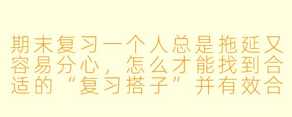 期末复习一个人总是拖延又容易分心，怎么才能找到合适的“复习搭子”并有效合作？