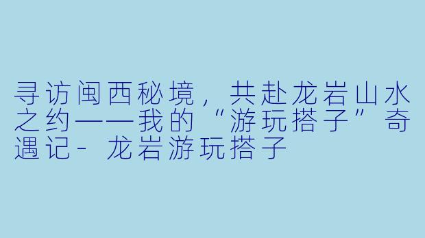 寻访闽西秘境，共赴龙岩山水之约——我的“游玩搭子”奇遇记-龙岩游玩搭子