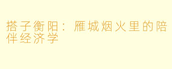 搭子衡阳：雁城烟火里的陪伴经济学