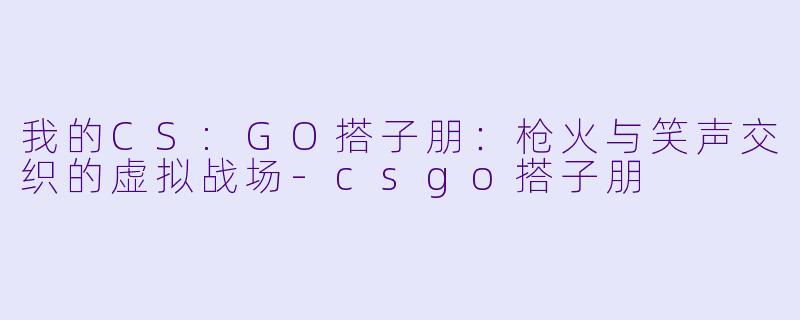我的CS:GO搭子朋：枪火与笑声交织的虚拟战场-csgo搭子朋