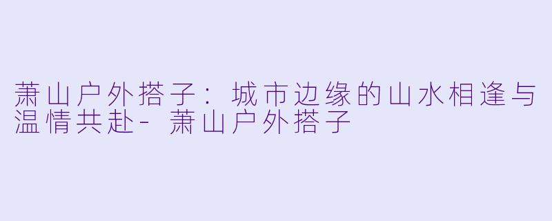 萧山户外搭子：城市边缘的山水相逢与温情共赴-萧山户外搭子