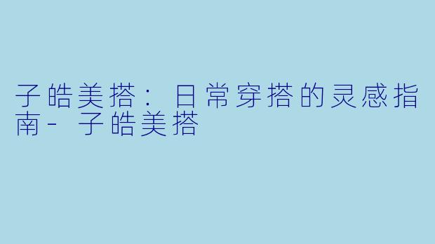 子皓美搭：日常穿搭的灵感指南-子皓美搭