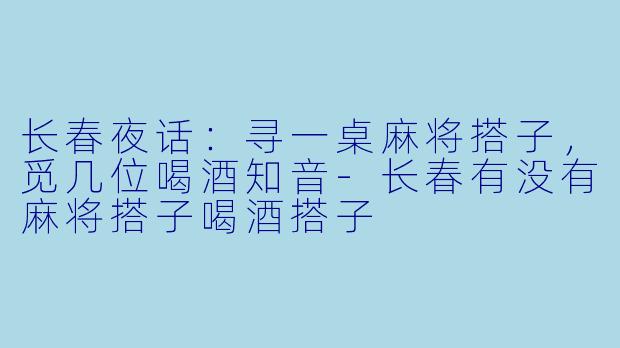 长春夜话:寻一桌麻将搭子,觅几位喝酒知音-长春有没有麻将搭子喝酒搭子