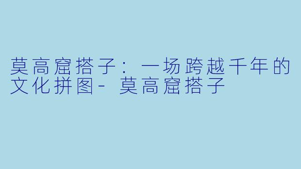 莫高窟搭子：一场跨越千年的文化拼图-莫高窟搭子