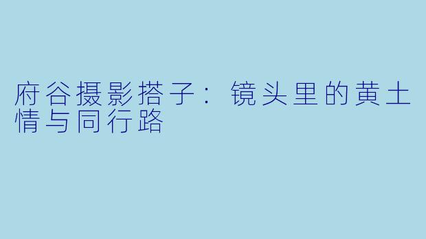 府谷摄影搭子：镜头里的黄土情与同行路