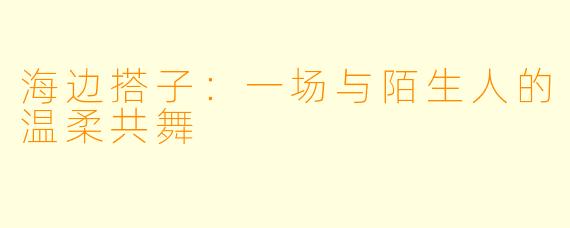 海边搭子：一场与陌生人的温柔共舞