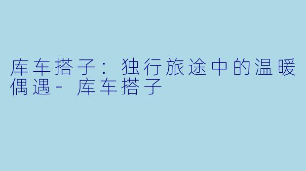 库车搭子：独行旅途中的温暖偶遇-库车搭子