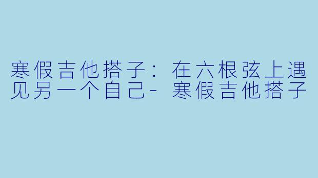 寒假吉他搭子：在六根弦上遇见另一个自己-寒假吉他搭子