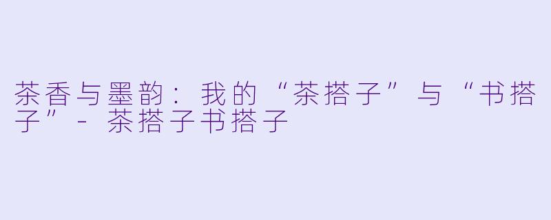 茶香与墨韵：我的“茶搭子”与“书搭子”-茶搭子书搭子