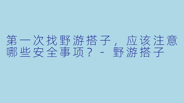 第一次找野游搭子，应该注意哪些安全事项？-野游搭子