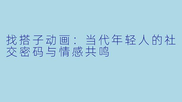 找搭子动画：当代年轻人的社交密码与情感共鸣